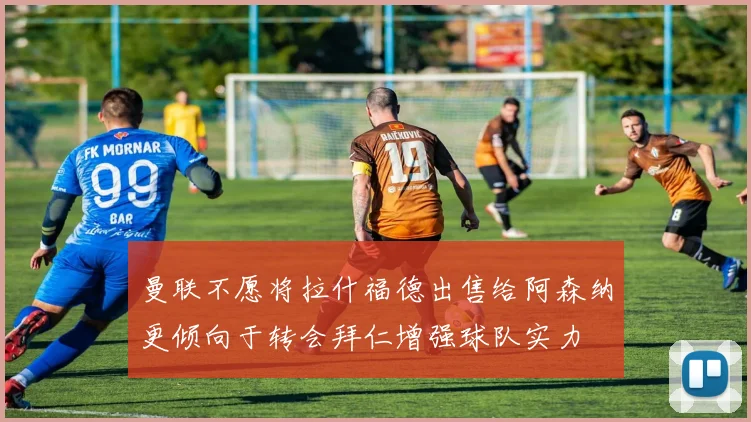 曼联不愿将拉什福德出售给阿森纳更倾向于转会拜仁增强球队实力