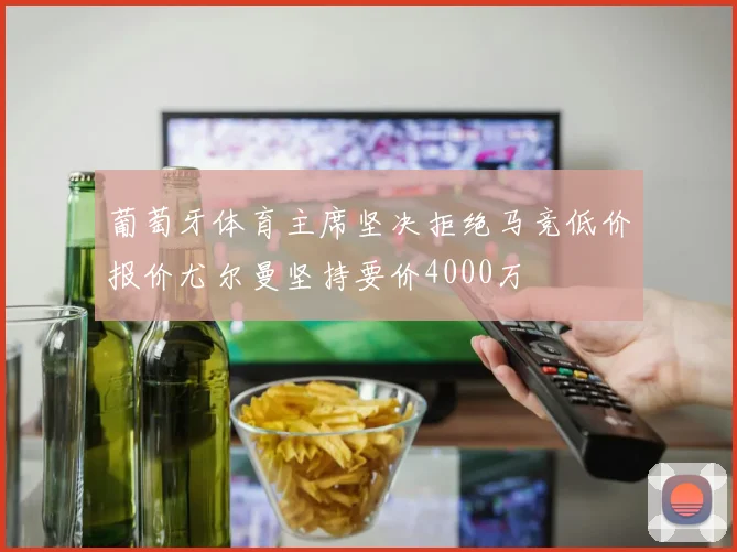 葡萄牙体育主席坚决拒绝马竞低价报价尤尔曼坚持要价4000万
