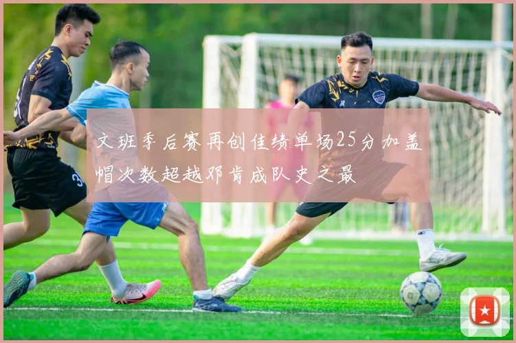 文班季后赛再创佳绩单场25分加盖帽次数超越邓肯成队史之最