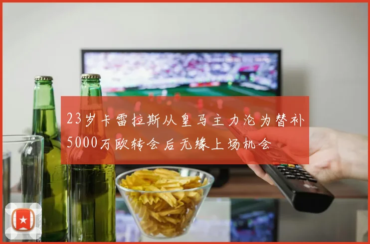 23岁卡雷拉斯从皇马主力沦为替补5000万欧转会后无缘上场机会