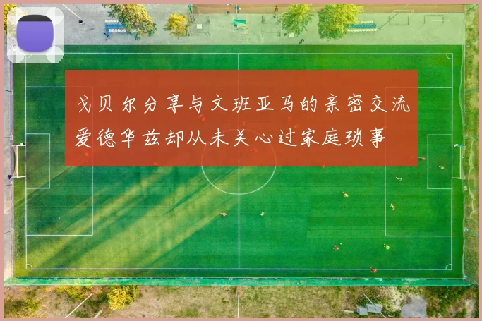 戈贝尔分享与文班亚马的亲密交流爱德华兹却从未关心过家庭琐事