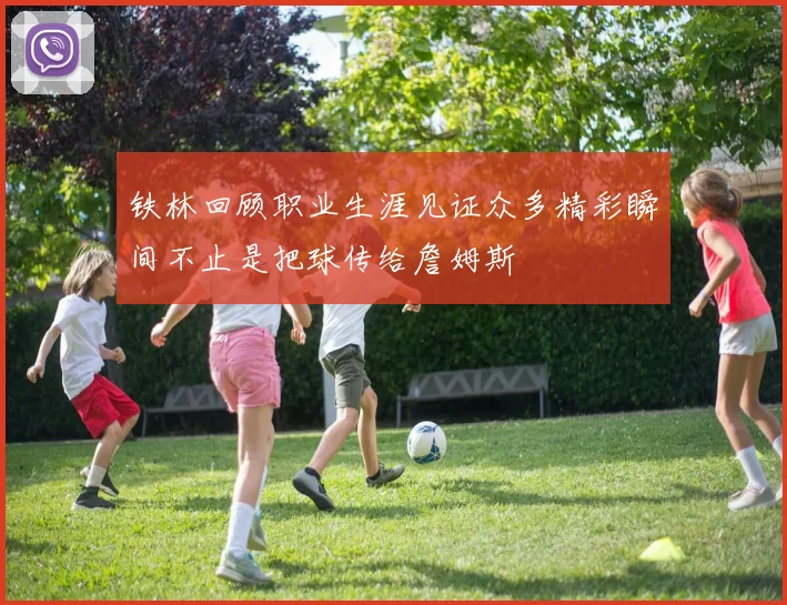 铁林回顾职业生涯见证众多精彩瞬间不止是把球传给詹姆斯