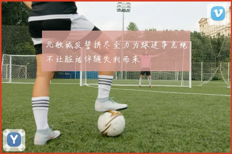元敏诚发誓拼尽全力为球迷争光绝不让脏话伴随失利而来