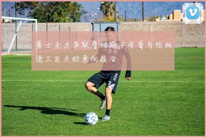 勇士全力争取詹姆斯字母哥与伦纳德三巨头的意向接洽