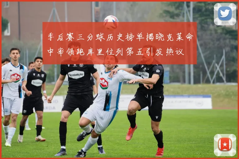 季后赛三分球历史榜单揭晓克莱命中率领跑库里位列第五引发热议