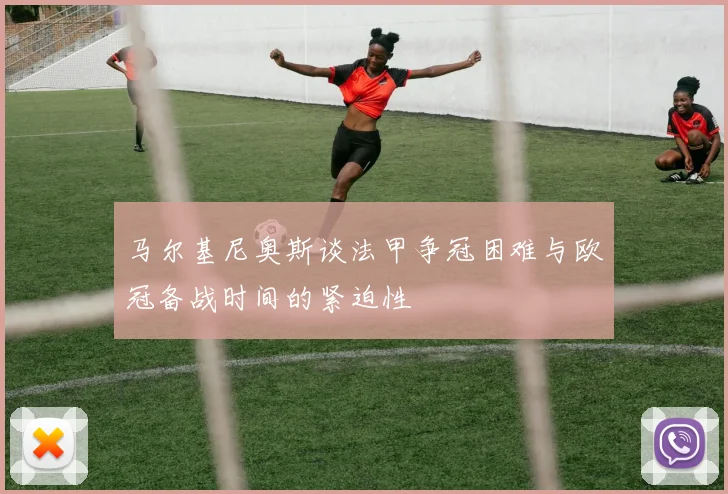 马尔基尼奥斯谈法甲争冠困难与欧冠备战时间的紧迫性