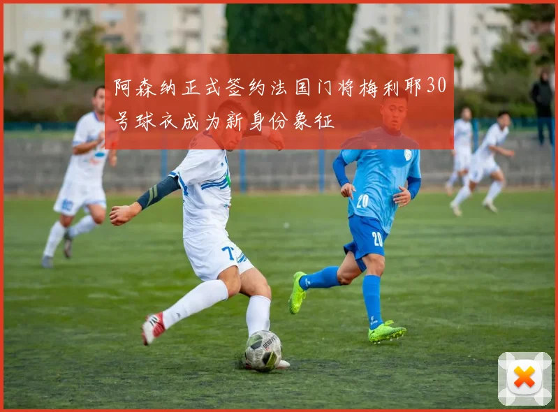 阿森纳正式签约法国门将梅利耶30号球衣成为新身份象征