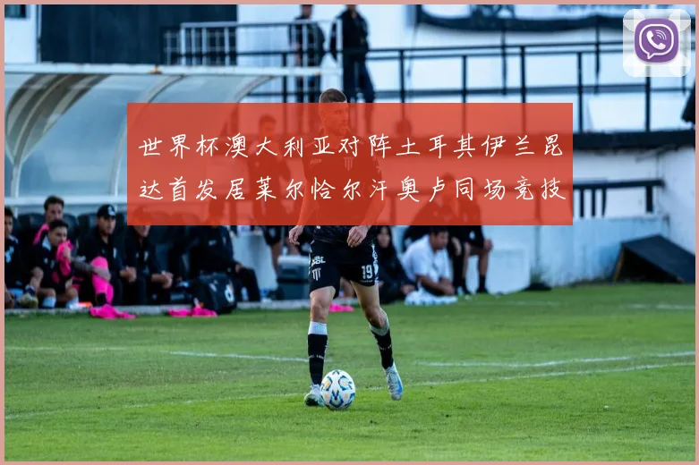 世界杯澳大利亚对阵土耳其伊兰昆达首发居莱尔恰尔汗奥卢同场竞技