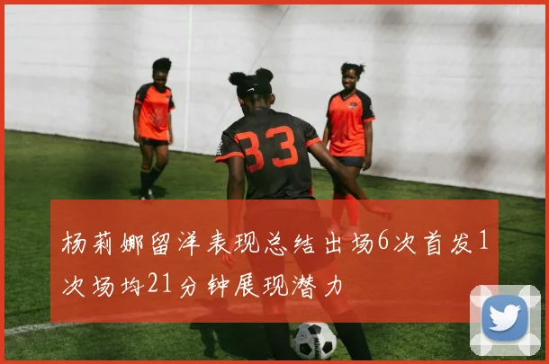 杨莉娜留洋表现总结出场6次首发1次场均21分钟展现潜力